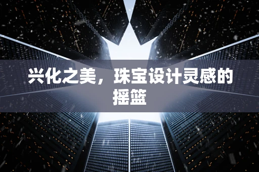 兴化之美，珠宝设计灵感的摇篮