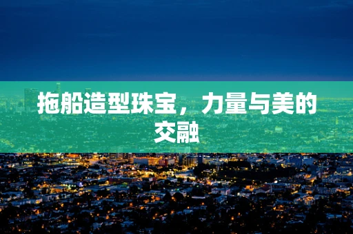 拖船造型珠宝，力量与美的交融