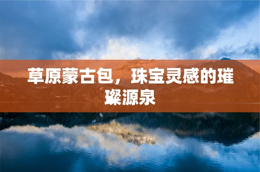 草原蒙古包，珠宝灵感的璀璨源泉