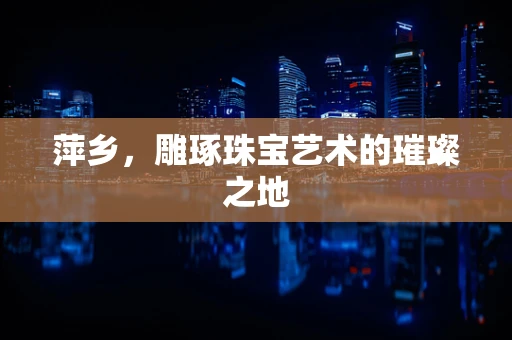 萍乡，雕琢珠宝艺术的璀璨之地