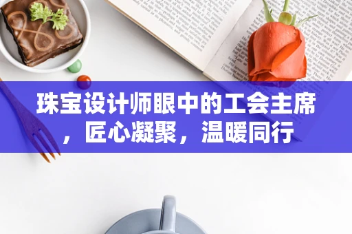 珠宝设计师眼中的工会主席，匠心凝聚，温暖同行