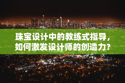 珠宝设计中的教练式指导，如何激发设计师的创造力？