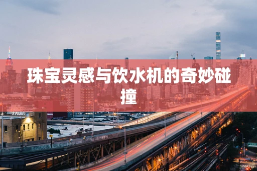 珠宝灵感与饮水机的奇妙碰撞