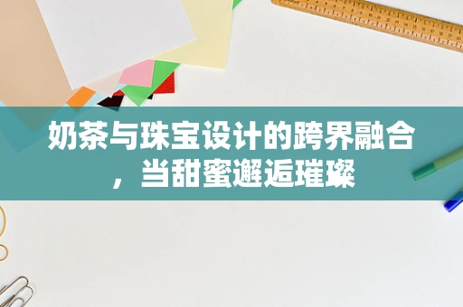 奶茶与珠宝设计的跨界融合，当甜蜜邂逅璀璨