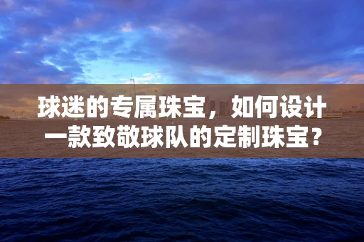 球迷的专属珠宝，如何设计一款致敬球队的定制珠宝？
