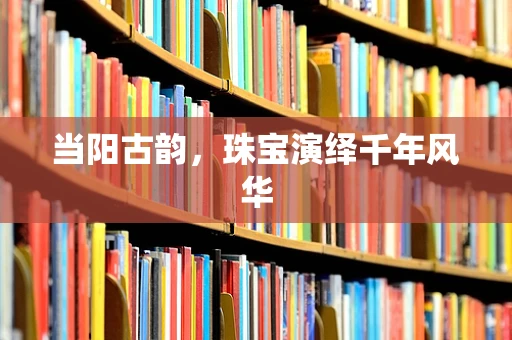 当阳古韵，珠宝演绎千年风华