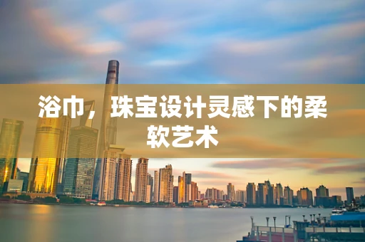 浴巾，珠宝设计灵感下的柔软艺术