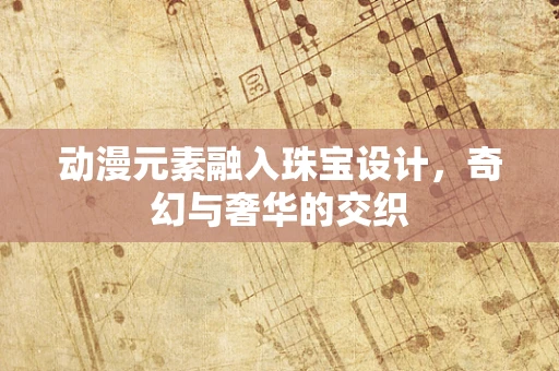 动漫元素融入珠宝设计，奇幻与奢华的交织
