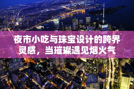 夜市小吃与珠宝设计的跨界灵感，当璀璨遇见烟火气