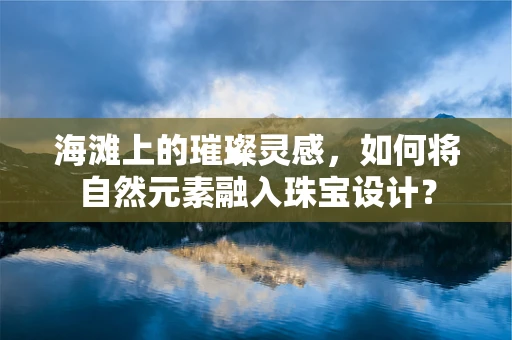 海滩上的璀璨灵感，如何将自然元素融入珠宝设计？
