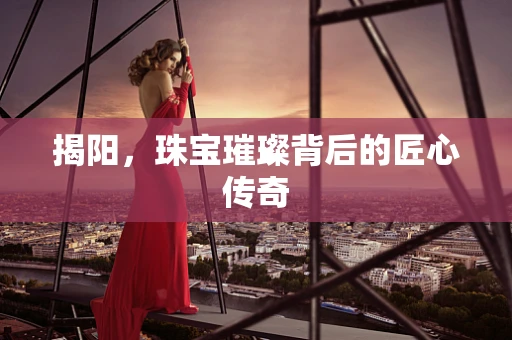 揭阳，珠宝璀璨背后的匠心传奇