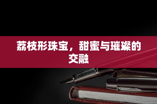 荔枝形珠宝，甜蜜与璀璨的交融