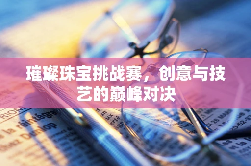 璀璨珠宝挑战赛，创意与技艺的巅峰对决