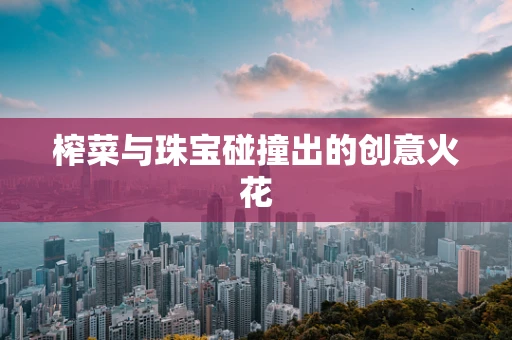 榨菜与珠宝碰撞出的创意火花