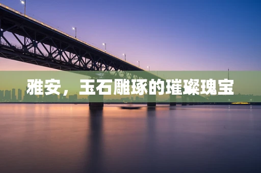 雅安，玉石雕琢的璀璨瑰宝
