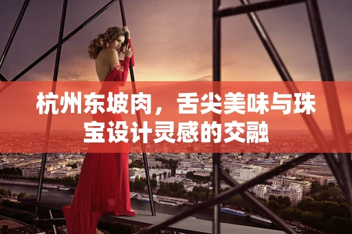 杭州东坡肉，舌尖美味与珠宝设计灵感的交融