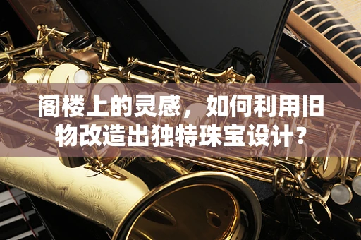阁楼上的灵感，如何利用旧物改造出独特珠宝设计？