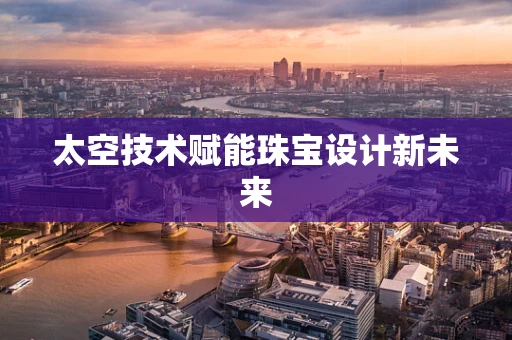 太空技术赋能珠宝设计新未来