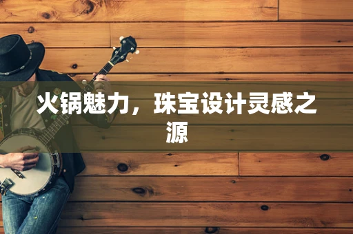 火锅魅力，珠宝设计灵感之源