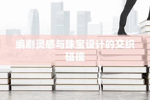 编剧灵感与珠宝设计的交织碰撞