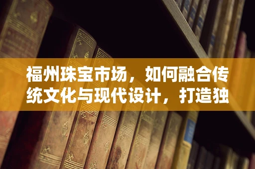 福州珠宝市场，如何融合传统文化与现代设计，打造独特魅力？