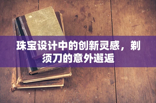 珠宝设计中的创新灵感，剃须刀的意外邂逅