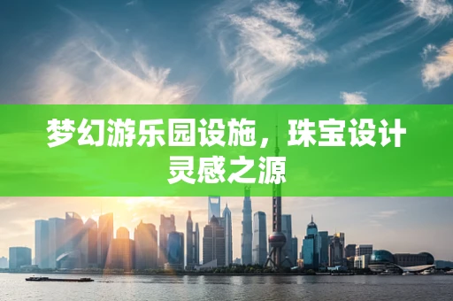 梦幻游乐园设施，珠宝设计灵感之源