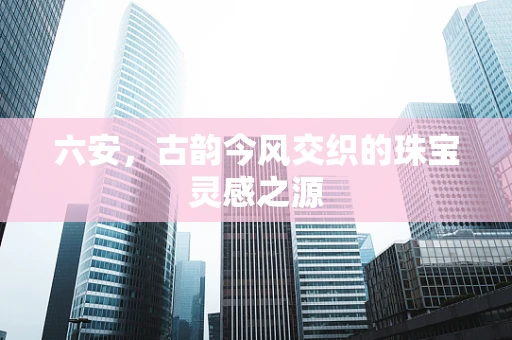 六安，古韵今风交织的珠宝灵感之源