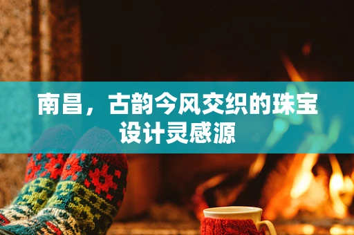 南昌，古韵今风交织的珠宝设计灵感源