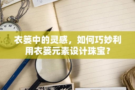 衣篓中的灵感，如何巧妙利用衣篓元素设计珠宝？