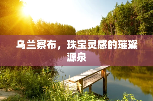 乌兰察布，珠宝灵感的璀璨源泉