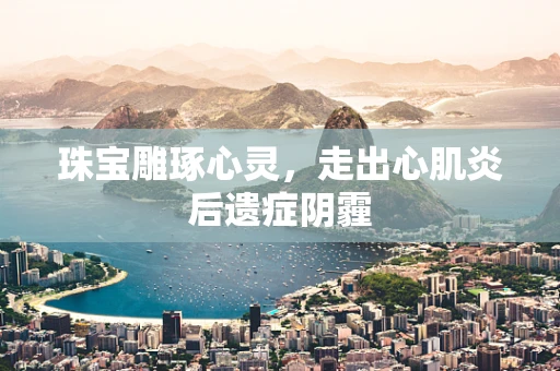 珠宝雕琢心灵，走出心肌炎后遗症阴霾