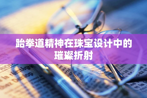 跆拳道精神在珠宝设计中的璀璨折射