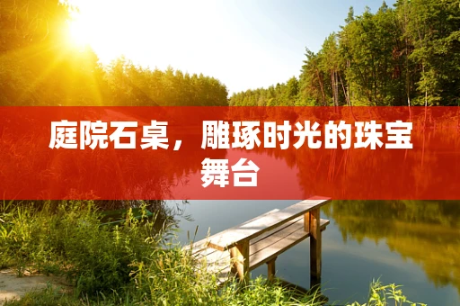 庭院石桌，雕琢时光的珠宝舞台