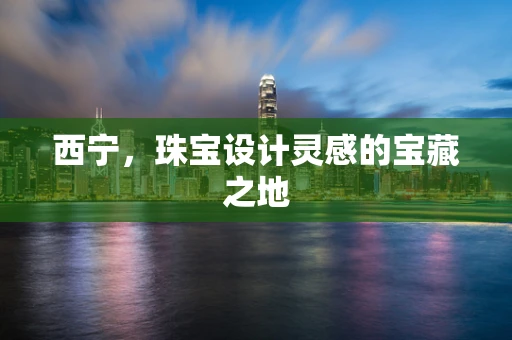西宁，珠宝设计灵感的宝藏之地