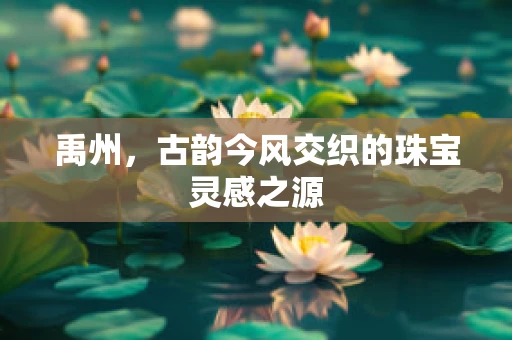 禹州，古韵今风交织的珠宝灵感之源