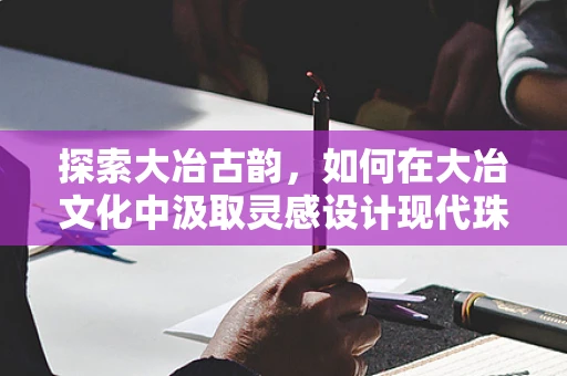 探索大冶古韵，如何在大冶文化中汲取灵感设计现代珠宝？
