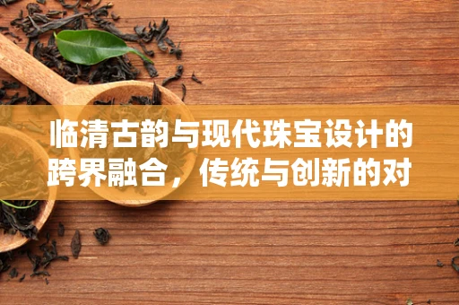 临清古韵与现代珠宝设计的跨界融合，传统与创新的对话