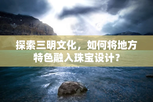 探索三明文化，如何将地方特色融入珠宝设计？