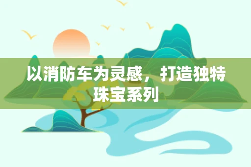 以消防车为灵感，打造独特珠宝系列