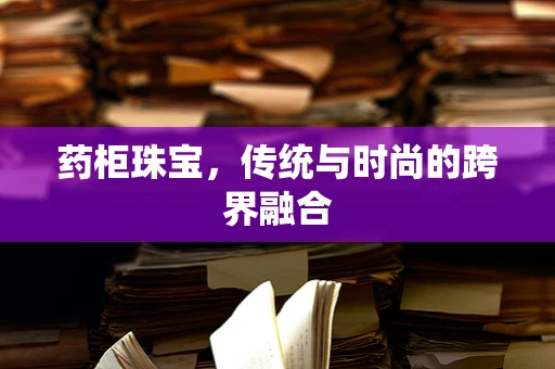 药柜珠宝，传统与时尚的跨界融合