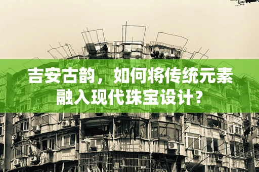 吉安古韵，如何将传统元素融入现代珠宝设计？