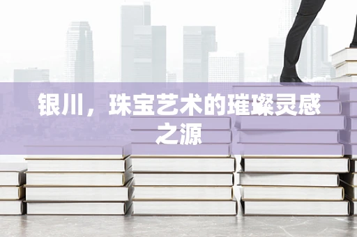 银川，珠宝艺术的璀璨灵感之源