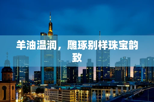 羊油温润，雕琢别样珠宝韵致