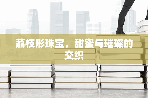 荔枝形珠宝，甜蜜与璀璨的交织