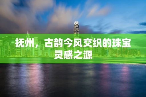 抚州，古韵今风交织的珠宝灵感之源
