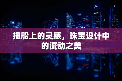 拖船上的灵感，珠宝设计中的流动之美