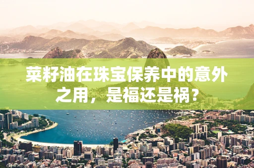 菜籽油在珠宝保养中的意外之用，是福还是祸？