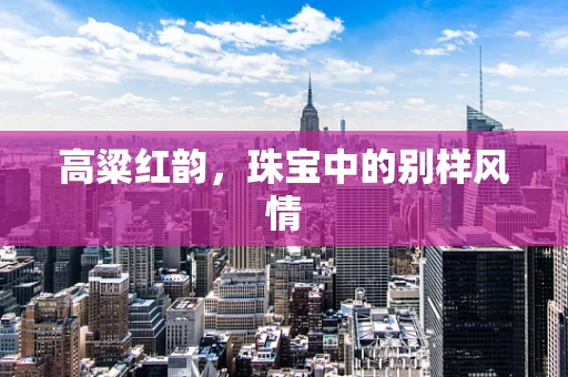 高粱红韵，珠宝中的别样风情