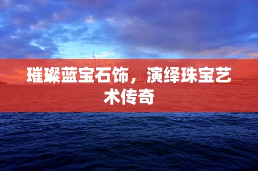 璀璨蓝宝石饰，演绎珠宝艺术传奇
